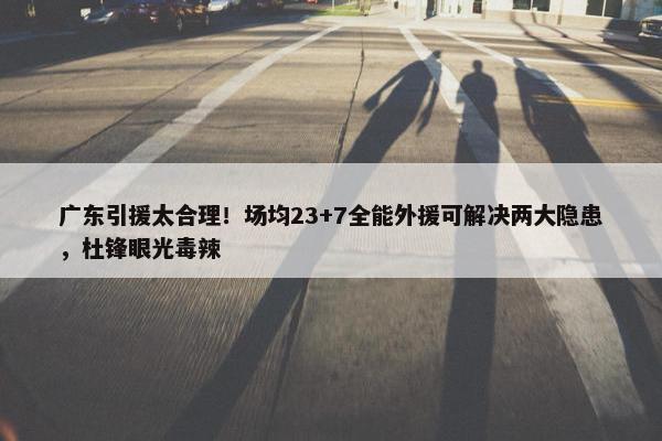 广东引援太合理！场均23+7全能外援可解决两大隐患，杜锋眼光毒辣