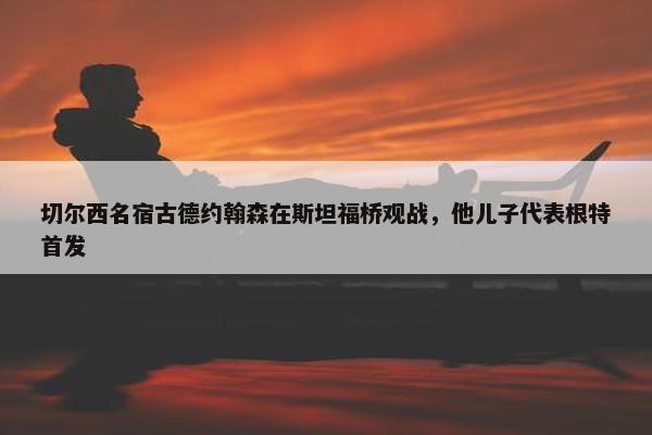 切尔西名宿古德约翰森在斯坦福桥观战，他儿子代表根特首发