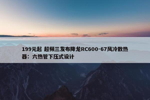 199元起 超频三发布降龙RC600-67风冷散热器：六热管下压式设计