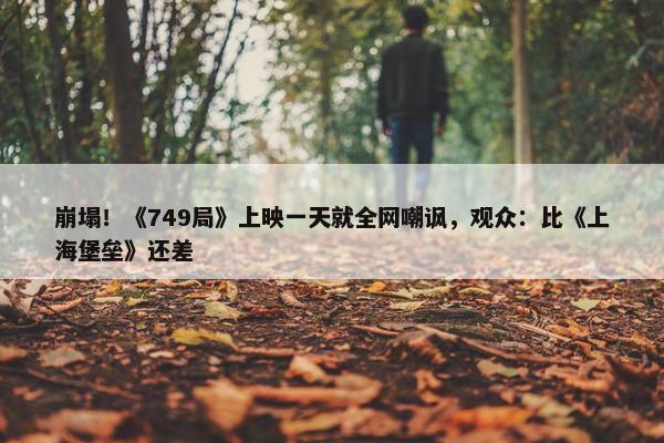 崩塌！《749局》上映一天就全网嘲讽，观众：比《上海堡垒》还差