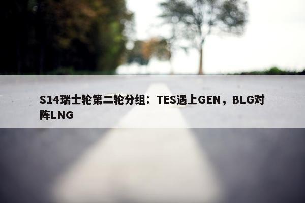 S14瑞士轮第二轮分组：TES遇上GEN，BLG对阵LNG