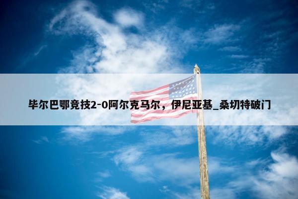 毕尔巴鄂竞技2-0阿尔克马尔，伊尼亚基_桑切特破门