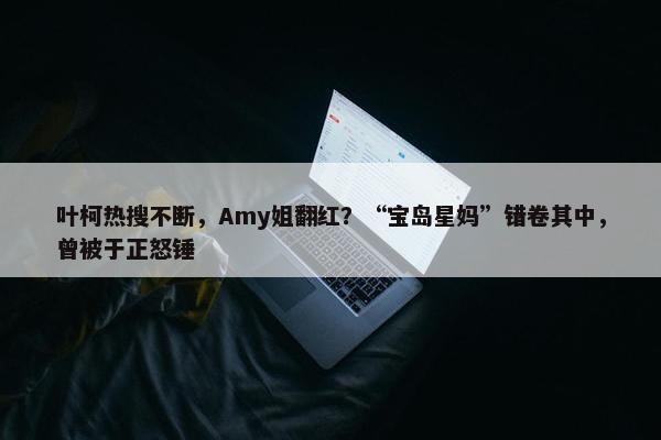 叶柯热搜不断，Amy姐翻红？“宝岛星妈”错卷其中，曾被于正怒锤