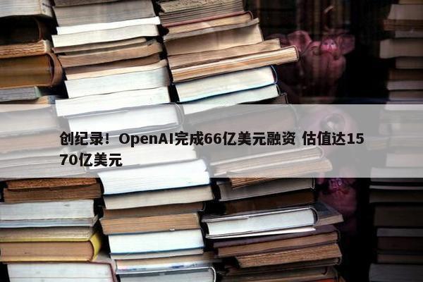 创纪录！OpenAI完成66亿美元融资 估值达1570亿美元