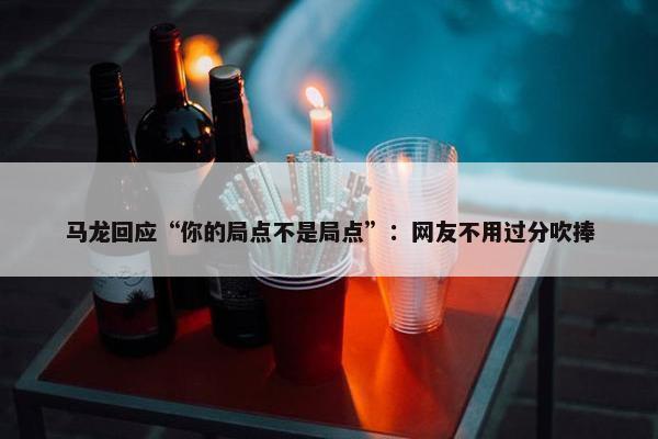 马龙回应“你的局点不是局点”：网友不用过分吹捧