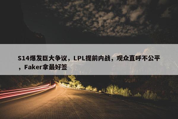 S14爆发巨大争议，LPL提前内战，观众直呼不公平，Faker拿最好签