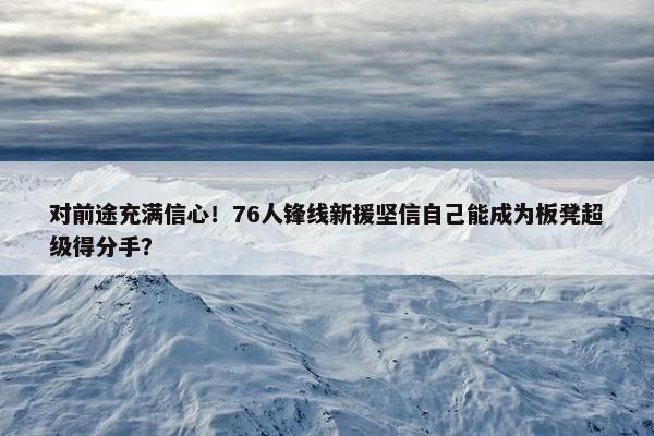 对前途充满信心！76人锋线新援坚信自己能成为板凳超级得分手？