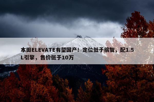 本田ELEVATE有望国产！定位低于缤智，配1.5L引擎，售价低于10万