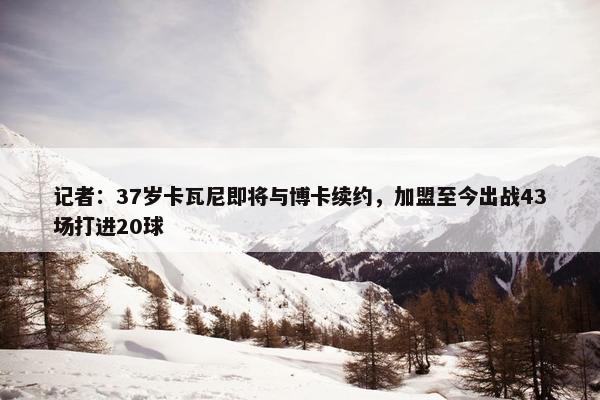 记者：37岁卡瓦尼即将与博卡续约，加盟至今出战43场打进20球