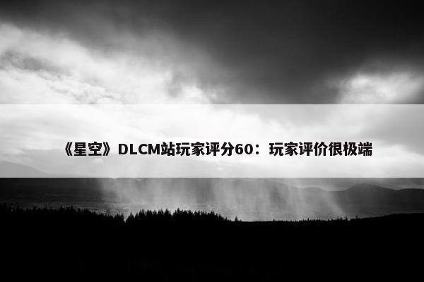 《星空》DLCM站玩家评分60：玩家评价很极端