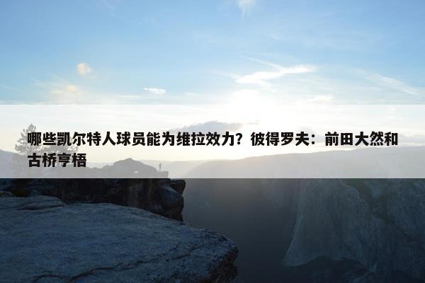 哪些凯尔特人球员能为维拉效力？彼得罗夫：前田大然和古桥亨梧