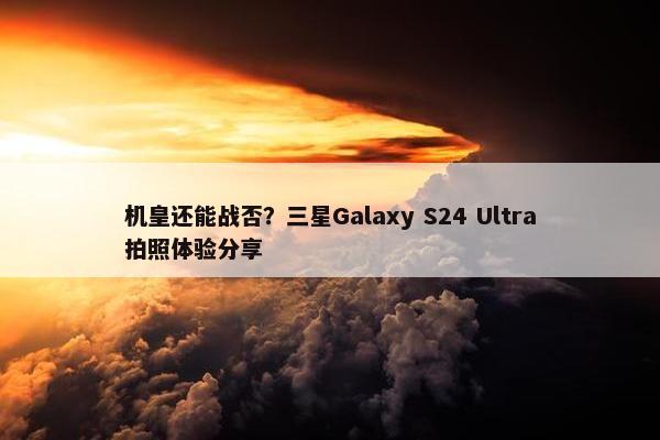 机皇还能战否？三星Galaxy S24 Ultra拍照体验分享