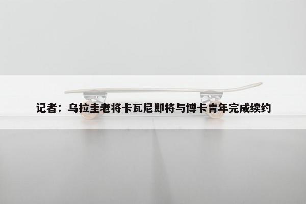 记者：乌拉圭老将卡瓦尼即将与博卡青年完成续约