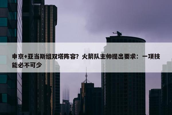 申京+亚当斯组双塔阵容？火箭队主帅提出要求：一项技能必不可少