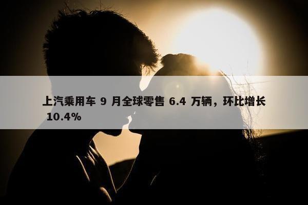 上汽乘用车 9 月全球零售 6.4 万辆，环比增长 10.4%