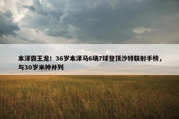 本泽霸王龙！36岁本泽马6场7球登顶沙特联射手榜，与30岁米神并列