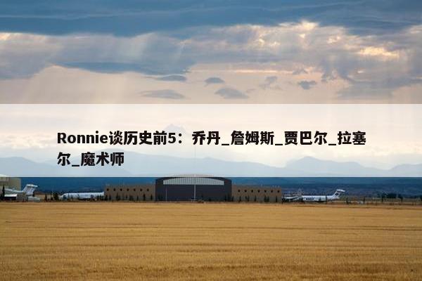 Ronnie谈历史前5：乔丹_詹姆斯_贾巴尔_拉塞尔_魔术师