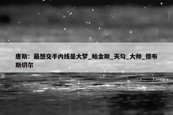 唐斯：最想交手内线是大梦_帕金斯_天勾_大帅_德布斯切尔