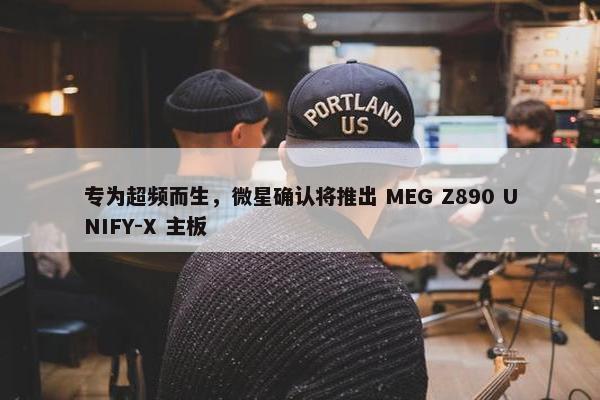 专为超频而生，微星确认将推出 MEG Z890 UNIFY-X 主板