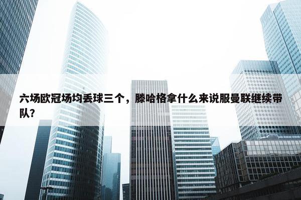 六场欧冠场均丢球三个，滕哈格拿什么来说服曼联继续带队？