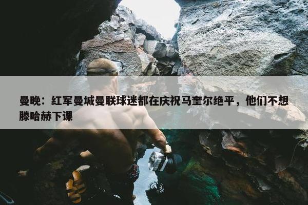 曼晚：红军曼城曼联球迷都在庆祝马奎尔绝平，他们不想滕哈赫下课