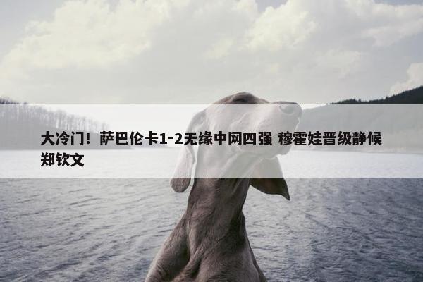 大冷门！萨巴伦卡1-2无缘中网四强 穆霍娃晋级静候郑钦文