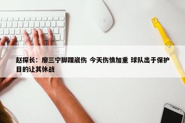 赵探长：廖三宁脚踝崴伤 今天伤情加重 球队出于保护目的让其休战