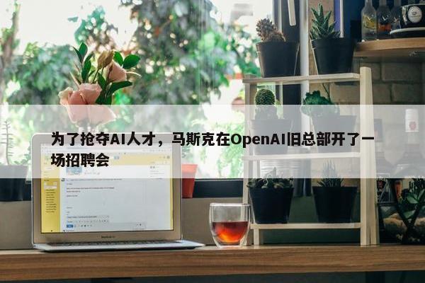 为了抢夺AI人才，马斯克在OpenAI旧总部开了一场招聘会