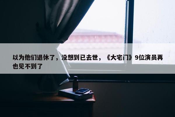 以为他们退休了，没想到已去世，《大宅门》9位演员再也见不到了