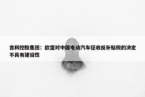 吉利控股集团：欧盟对中国电动汽车征收反补贴税的决定不具有建设性