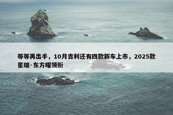 等等再出手，10月吉利还有四款新车上市，2025款星瑞·东方曜领衔