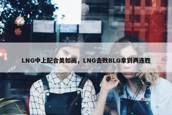 LNG中上配合美如画，LNG击败BLG拿到两连胜