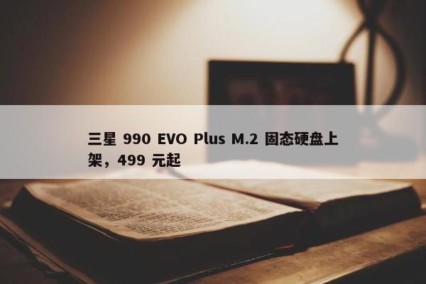 三星 990 EVO Plus M.2 固态硬盘上架，499 元起