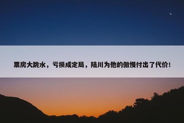 票房大跳水，亏损成定局，陆川为他的傲慢付出了代价！