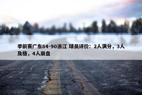 季前赛广东84-90浙江 球员评价：2人满分，3人及格，4人崩盘