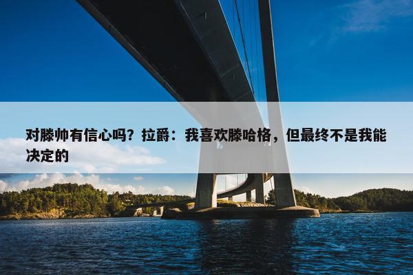 对滕帅有信心吗？拉爵：我喜欢滕哈格，但最终不是我能决定的