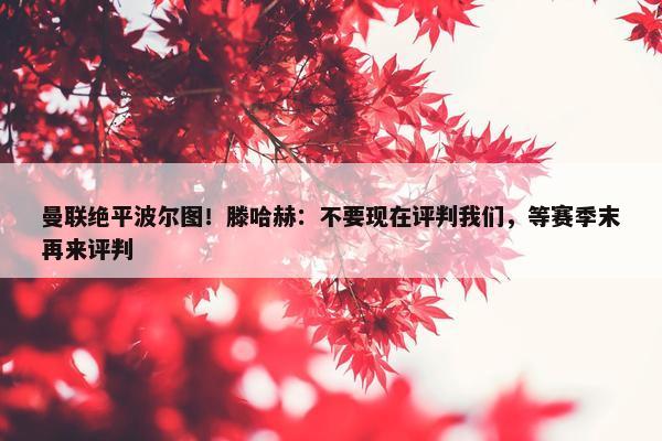 曼联绝平波尔图！滕哈赫：不要现在评判我们，等赛季末再来评判