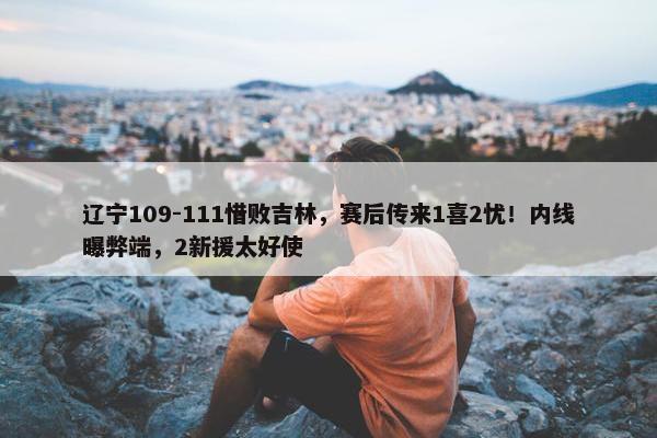 辽宁109-111惜败吉林，赛后传来1喜2忧！内线曝弊端，2新援太好使