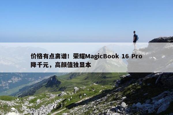 价格有点离谱！荣耀MagicBook 16 Pro降千元，高颜值独显本