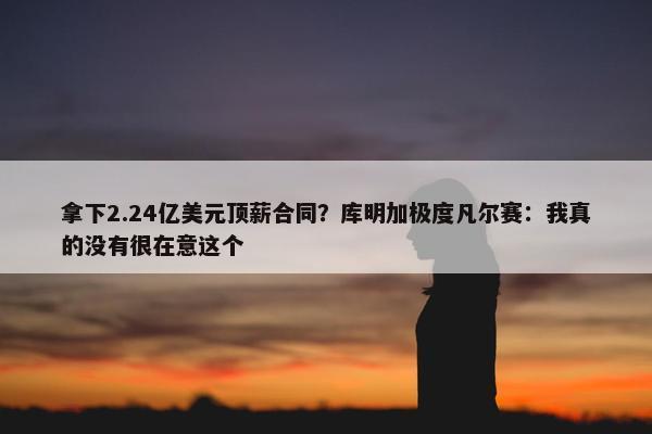 拿下2.24亿美元顶薪合同？库明加极度凡尔赛：我真的没有很在意这个