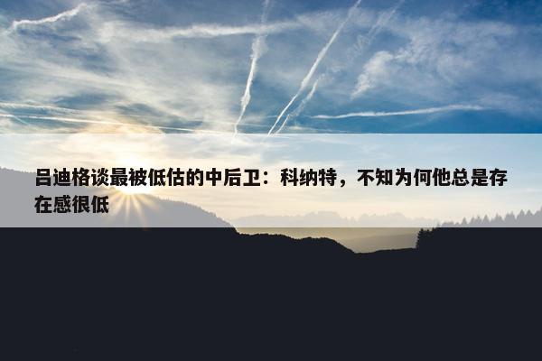 吕迪格谈最被低估的中后卫：科纳特，不知为何他总是存在感很低