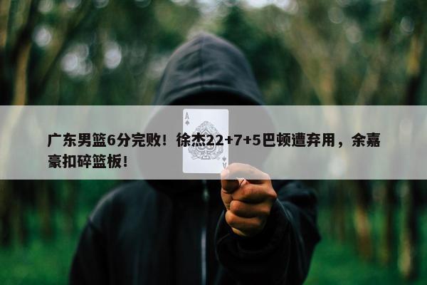 广东男篮6分完败！徐杰22+7+5巴顿遭弃用，余嘉豪扣碎篮板！