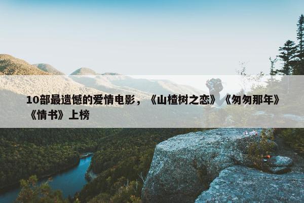 10部最遗憾的爱情电影，《山楂树之恋》《匆匆那年》《情书》上榜