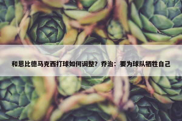 和恩比德马克西打球如何调整？乔治：要为球队牺牲自己