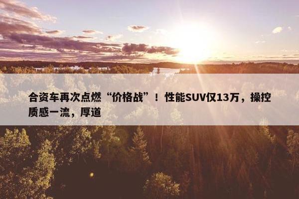 合资车再次点燃“价格战”！性能SUV仅13万，操控质感一流，厚道