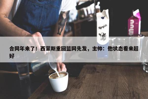 合同年来了！西蒙斯重回篮网先发，主帅：他状态看来超好