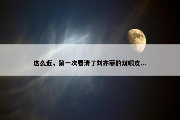 这么近，第一次看清了刘亦菲的双眼皮...