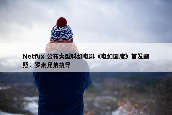 Netflix 公布大型科幻电影《电幻国度》首发剧照：罗素兄弟执导