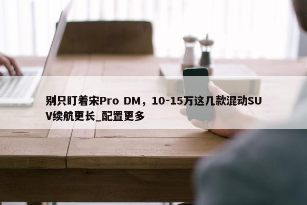 别只盯着宋Pro DM，10-15万这几款混动SUV续航更长_配置更多