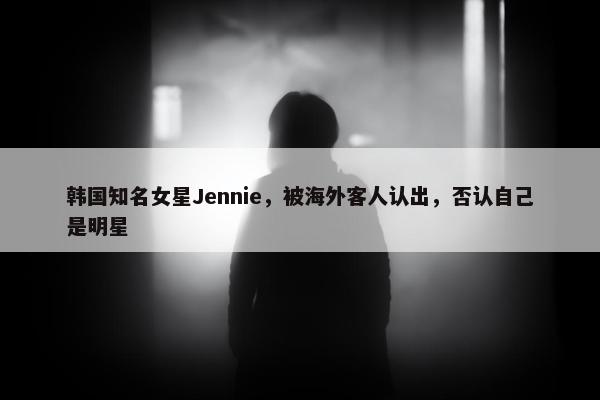 韩国知名女星Jennie，被海外客人认出，否认自己是明星